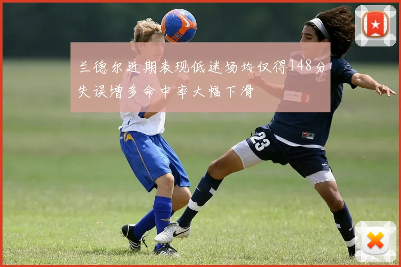 兰德尔近期表现低迷场均仅得148分失误增多命中率大幅下滑