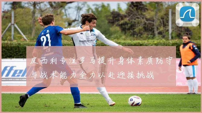 皮西利专注罗马提升身体素质防守与战术能力全力以赴迎接挑战