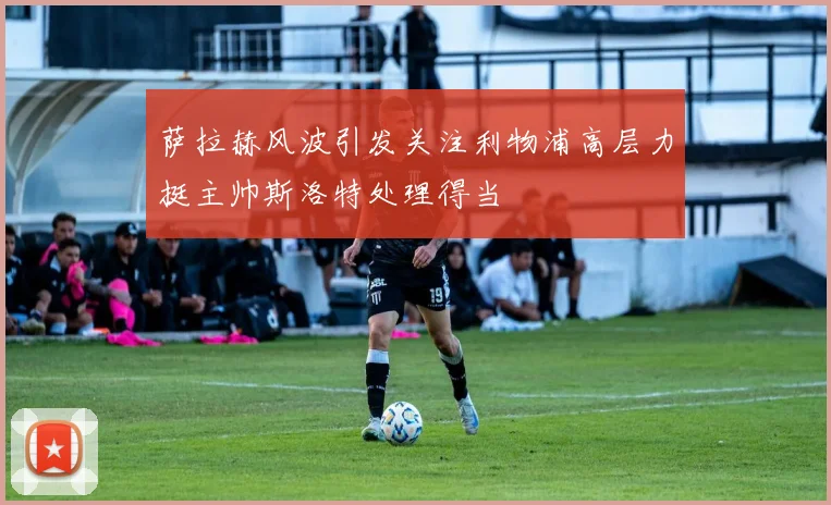 萨拉赫风波引发关注利物浦高层力挺主帅斯洛特处理得当
