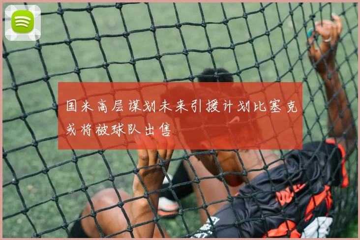 国米高层谋划未来引援计划比塞克或将被球队出售