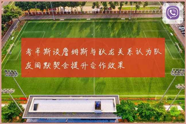 考辛斯谈詹姆斯与狄龙关系认为队友间默契会提升合作效果