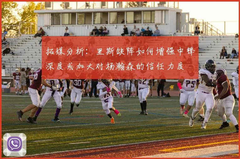 拓媒分析：里斯缺阵如何增强中锋深度或加大对杨瀚森的信任力度