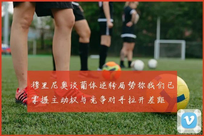 穆里尼奥谈葡体逆转局势称我们已掌握主动权与竞争对手拉开差距